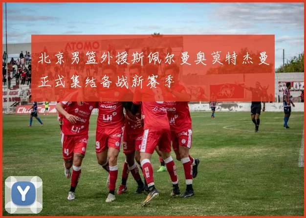 北京男篮外援斯佩尔曼奥莫特杰曼正式集结备战新赛季