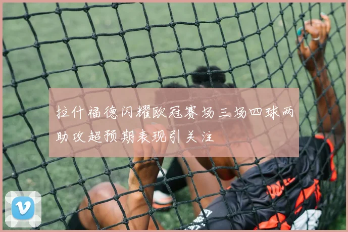 拉什福德闪耀欧冠赛场三场四球两助攻超预期表现引关注