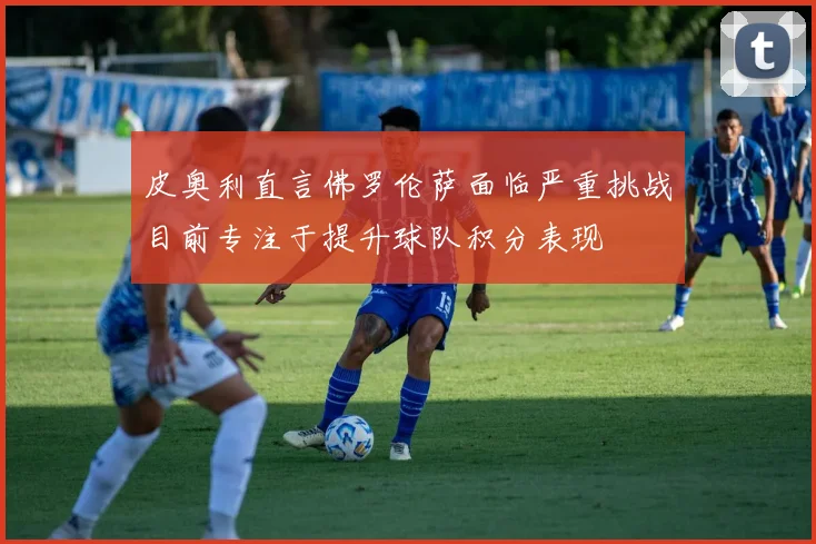 皮奥利直言佛罗伦萨面临严重挑战目前专注于提升球队积分表现