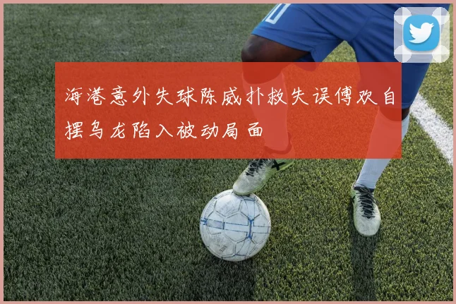 海港意外失球陈威扑救失误傅欢自摆乌龙陷入被动局面