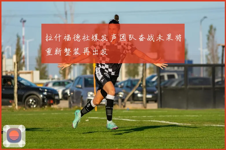 拉什福德社媒发声团队奋战未果将重新整装再出发