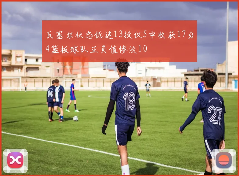 瓦塞尔状态低迷13投仅5中收获17分4篮板球队正负值惨淡10