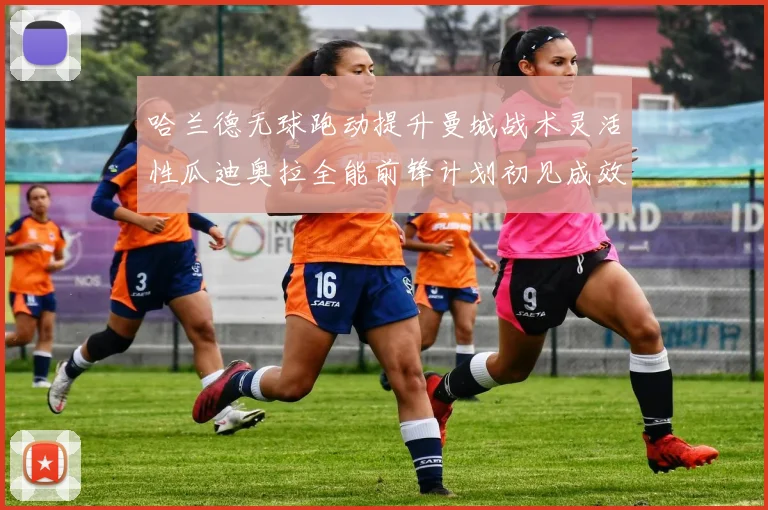 哈兰德无球跑动提升曼城战术灵活性瓜迪奥拉全能前锋计划初见成效