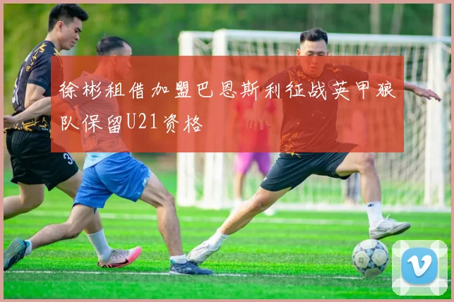 徐彬租借加盟巴恩斯利征战英甲狼队保留U21资格