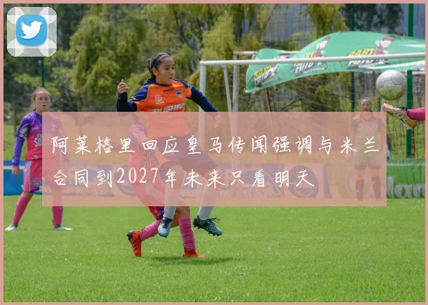 阿莱格里回应皇马传闻强调与米兰合同到2027年未来只看明天