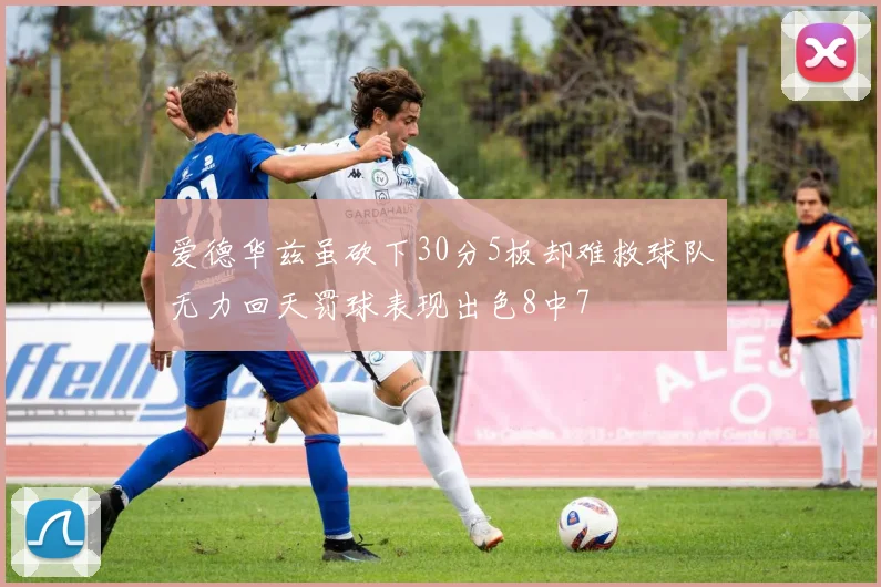 爱德华兹虽砍下30分5板却难救球队无力回天罚球表现出色8中7