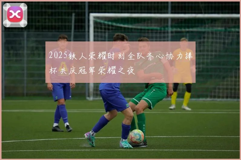 2025铁人荣耀时刻全队齐心协力捧杯共庆冠军荣耀之夜