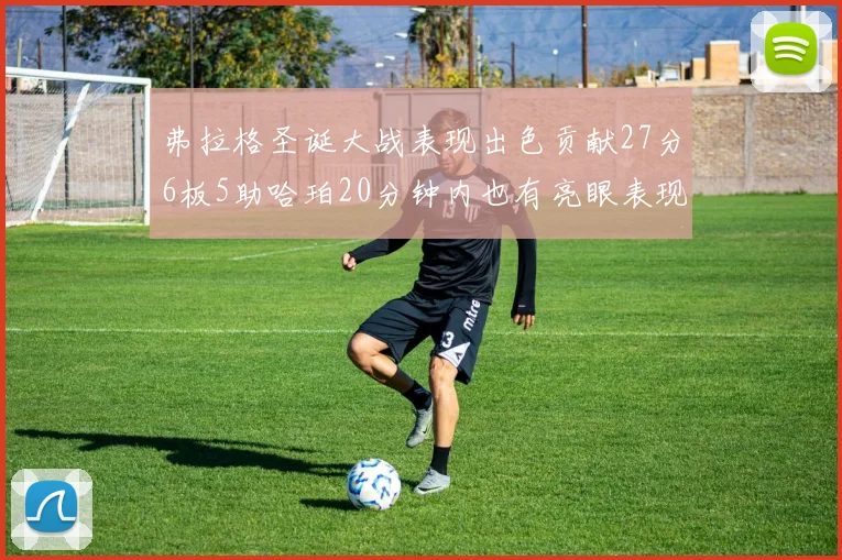 弗拉格圣诞大战表现出色贡献27分6板5助哈珀20分钟内也有亮眼表现