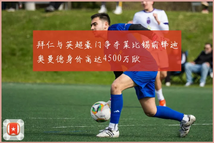 拜仁与英超豪门争夺莱比锡前锋迪奥曼德身价高达4500万欧