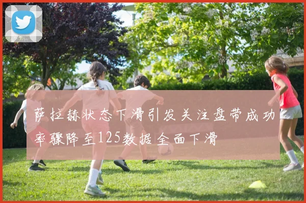 萨拉赫状态下滑引发关注盘带成功率骤降至125数据全面下滑