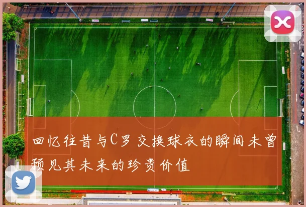 回忆往昔与C罗交换球衣的瞬间未曾预见其未来的珍贵价值